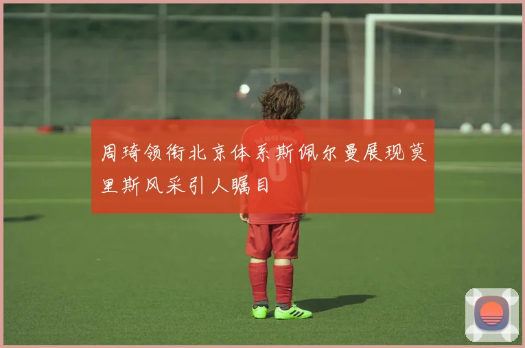 周琦领衔北京体系斯佩尔曼展现莫里斯风采引人瞩目