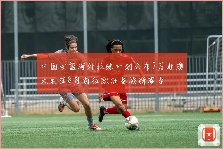 中国女篮海外拉练计划公布7月赴澳大利亚8月前往欧洲备战新赛季