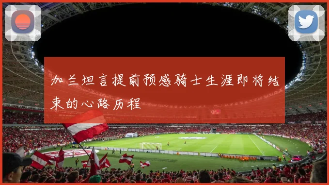 加兰坦言提前预感骑士生涯即将结束的心路历程