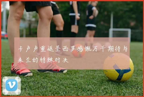 卡卢卢重返圣西罗感慨万千期待与米兰的特殊对决