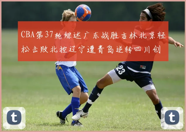 CBA第37轮综述广东战胜吉林北京轻松击败北控辽宁遭青岛逆转四川创下37连败纪录
