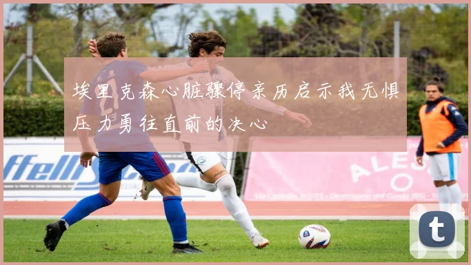 埃里克森心脏骤停亲历启示我无惧压力勇往直前的决心