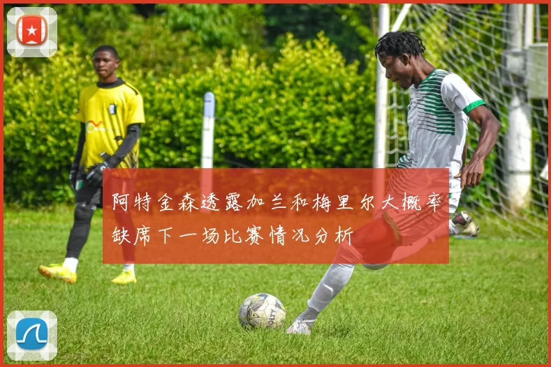 阿特金森透露加兰和梅里尔大概率缺席下一场比赛情况分析