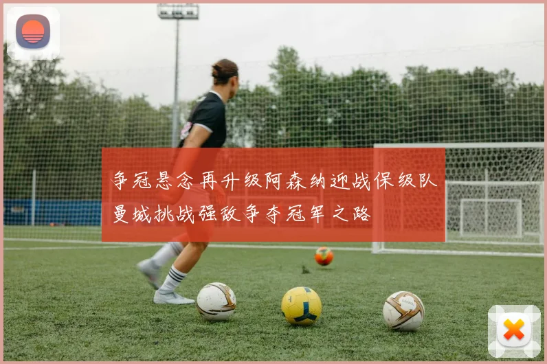 争冠悬念再升级阿森纳迎战保级队曼城挑战强敌争夺冠军之路
