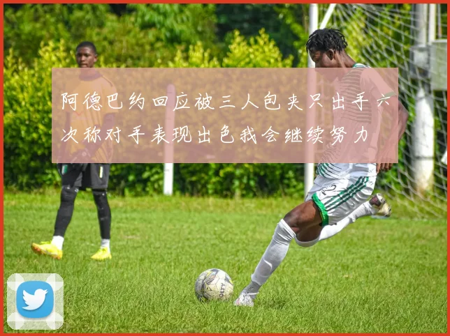 阿德巴约回应被三人包夹只出手六次称对手表现出色我会继续努力