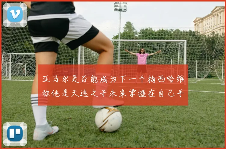 亚马尔是否能成为下一个梅西哈维称他是天选之子未来掌握在自己手中