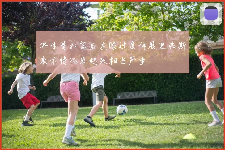 字母哥扣篮后左膝过度伸展里弗斯表示情况看起来相当严重