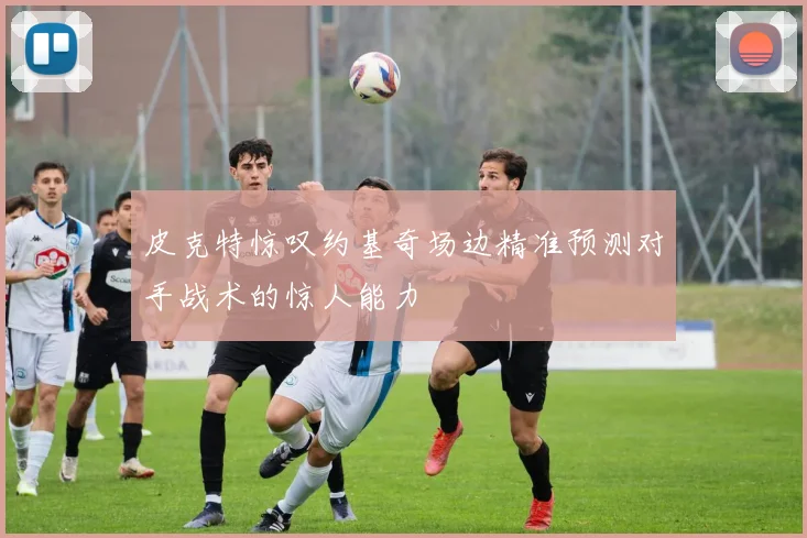 皮克特惊叹约基奇场边精准预测对手战术的惊人能力