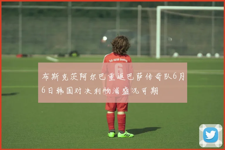 布斯克茨阿尔巴重返巴萨传奇队6月6日韩国对决利物浦盛况可期