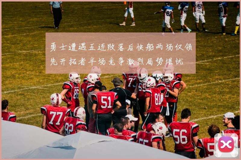 勇士遭遇五连败落后快船两场仅领先开拓者半场竞争激烈局势堪忧