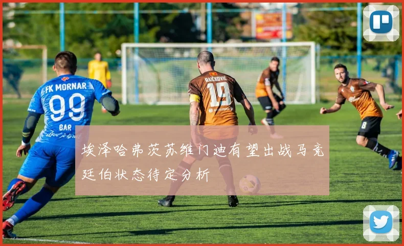 埃泽哈弗茨苏维门迪有望出战马竞廷伯状态待定分析