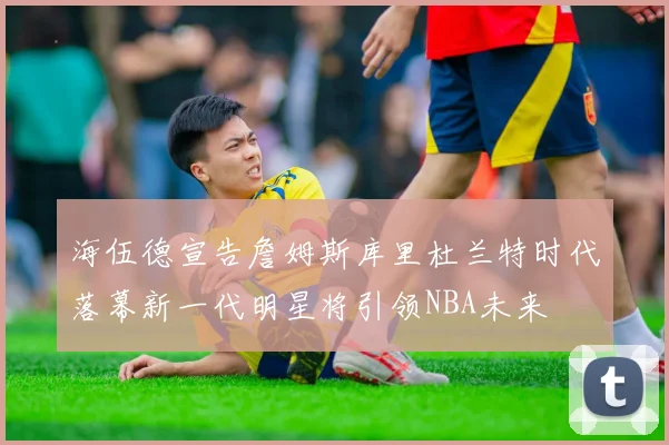 海伍德宣告詹姆斯库里杜兰特时代落幕新一代明星将引领NBA未来