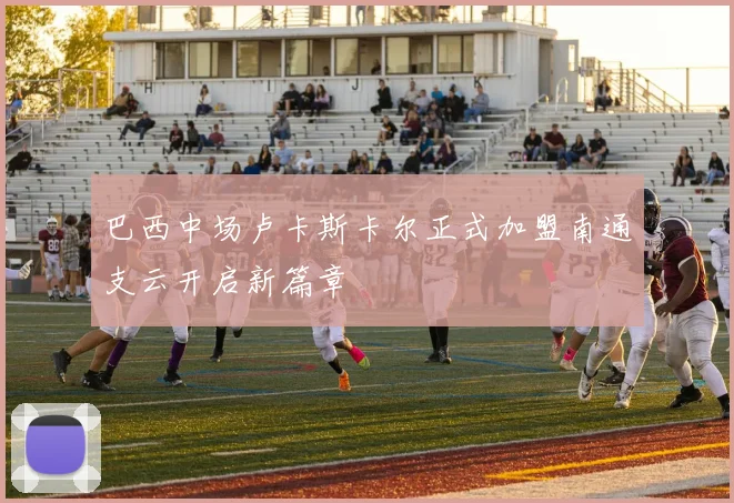 巴西中场卢卡斯卡尔正式加盟南通支云开启新篇章