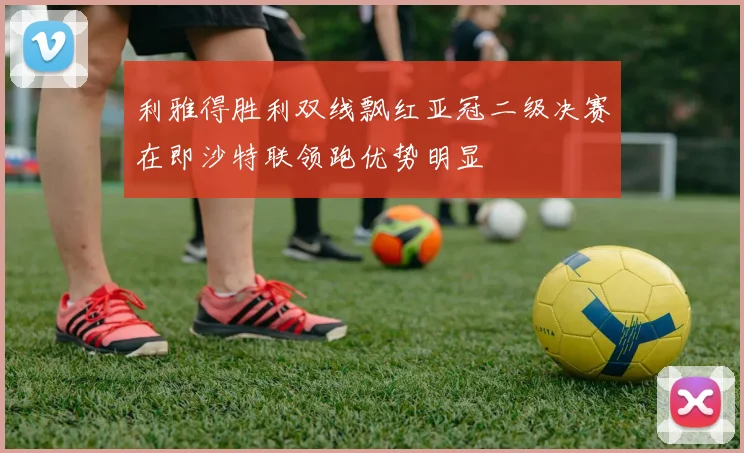 利雅得胜利双线飘红亚冠二级决赛在即沙特联领跑优势明显
