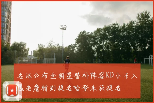 名记公布全明星替补阵容KD小卡入选老詹特别提名哈登未获提名