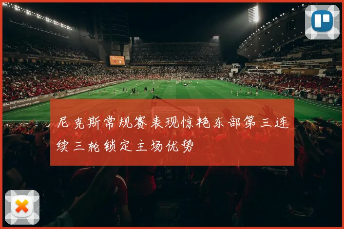 尼克斯常规赛表现惊艳东部第三连续三轮锁定主场优势