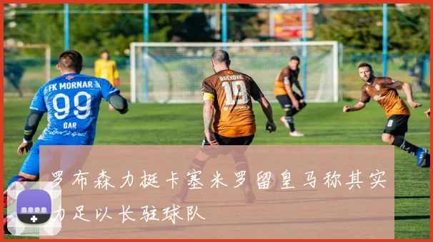 罗布森力挺卡塞米罗留皇马称其实力足以长驻球队