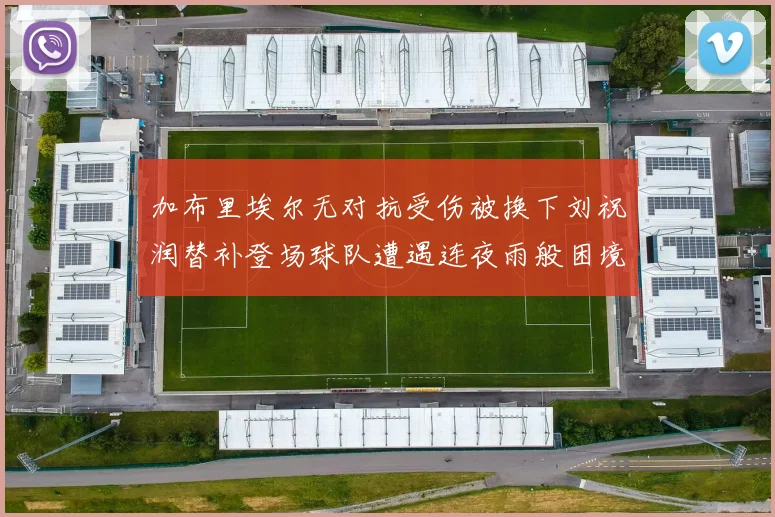 加布里埃尔无对抗受伤被换下刘祝润替补登场球队遭遇连夜雨般困境