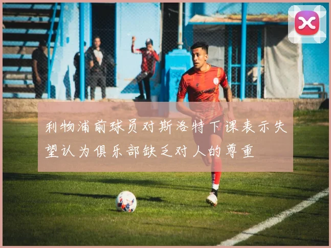 利物浦前球员对斯洛特下课表示失望认为俱乐部缺乏对人的尊重