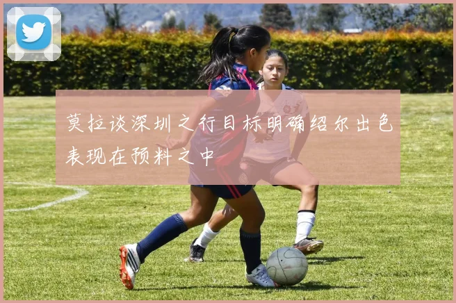 莫拉谈深圳之行目标明确绍尔出色表现在预料之中