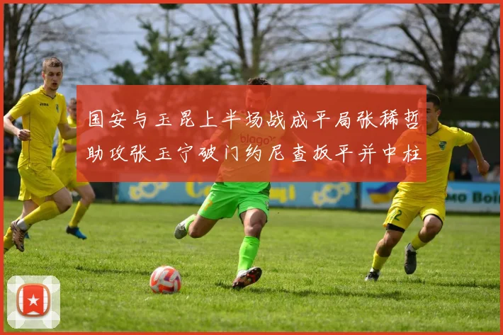国安与玉昆上半场战成平局张稀哲助攻张玉宁破门约尼查扳平并中柱