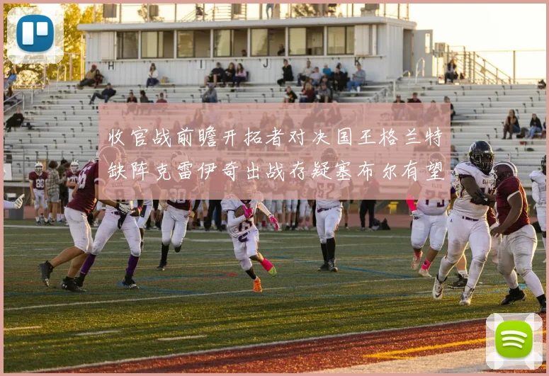 收官战前瞻开拓者对决国王格兰特缺阵克雷伊奇出战存疑塞布尔有望上场
