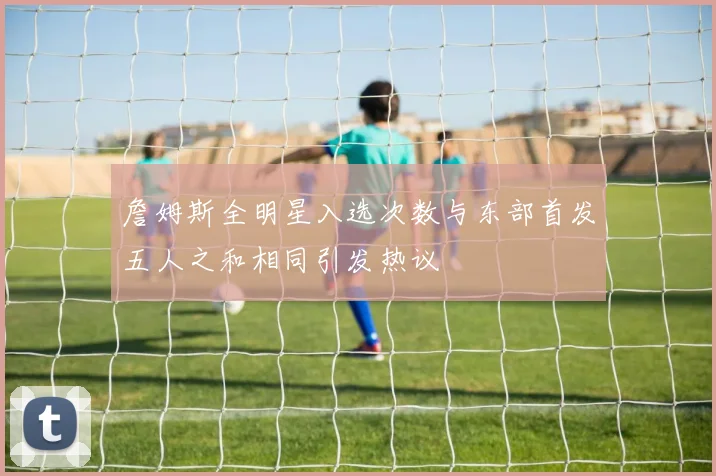 詹姆斯全明星入选次数与东部首发五人之和相同引发热议