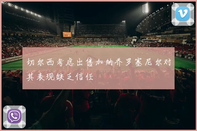 切尔西考虑出售加纳乔罗塞尼尔对其表现缺乏信任
