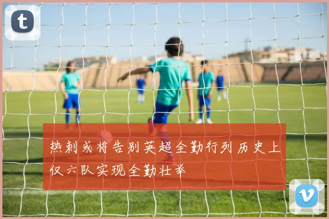 热刺或将告别英超全勤行列历史上仅六队实现全勤壮举