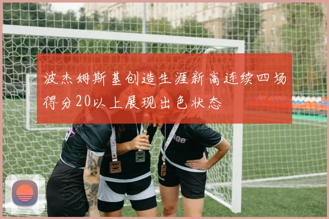 波杰姆斯基创造生涯新高连续四场得分20以上展现出色状态
